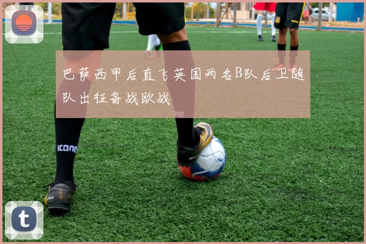 巴萨西甲后直飞英国两名B队后卫随队出征备战欧战