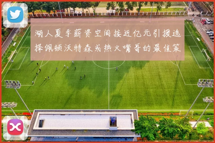 湖人夏季薪资空间接近亿元引援选择佩顿沃特森或热火嘴哥的最佳策略