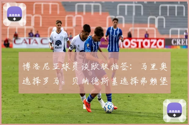 博洛尼亚球员谈欧联抽签：马里奥选择罗马，贝纳德斯基选择弗赖堡