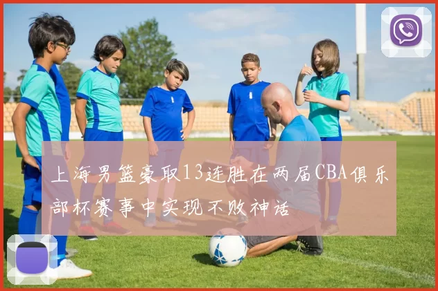 上海男篮豪取13连胜在两届CBA俱乐部杯赛事中实现不败神话