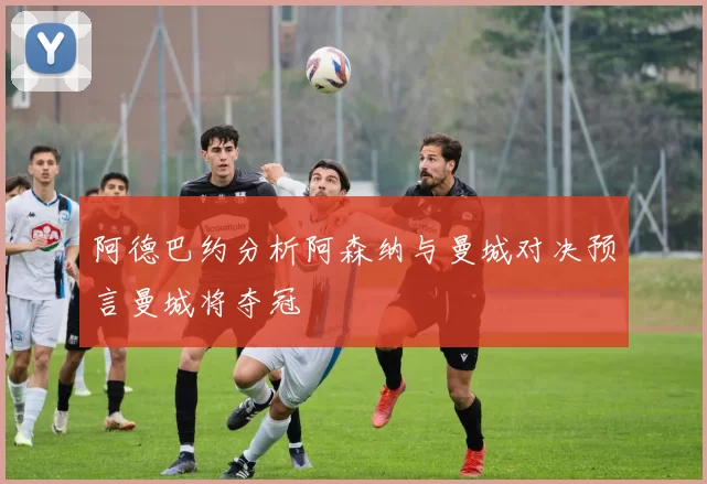 阿德巴约分析阿森纳与曼城对决预言曼城将夺冠