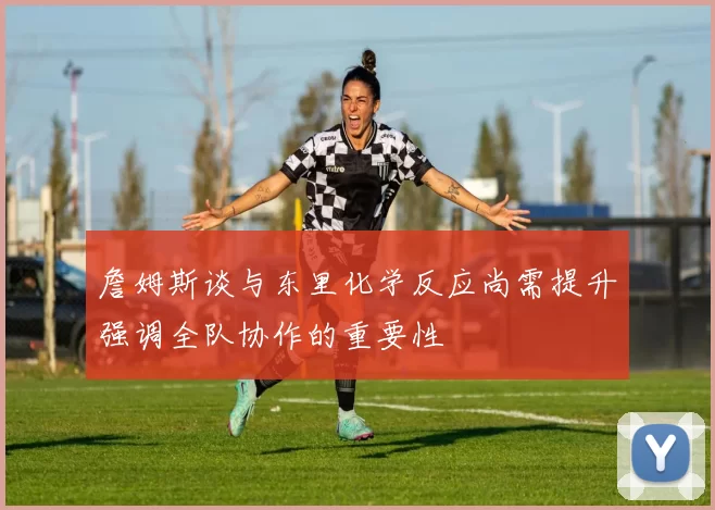 詹姆斯谈与东里化学反应尚需提升强调全队协作的重要性
