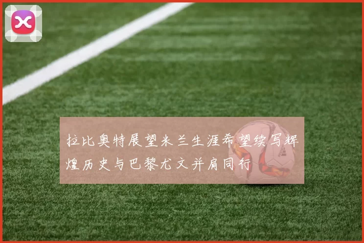 拉比奥特展望米兰生涯希望续写辉煌历史与巴黎尤文并肩同行
