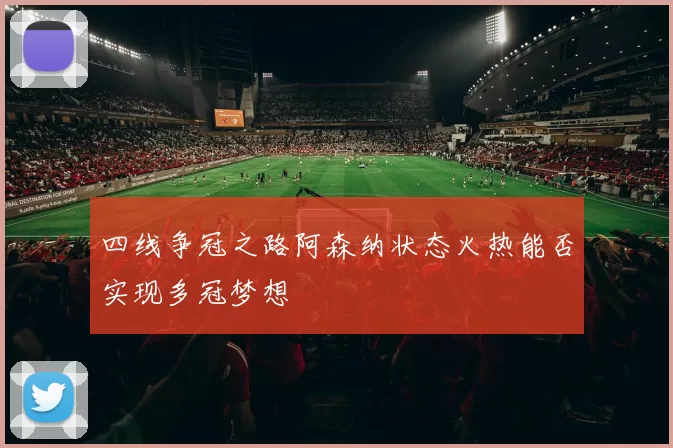 四线争冠之路阿森纳状态火热能否实现多冠梦想