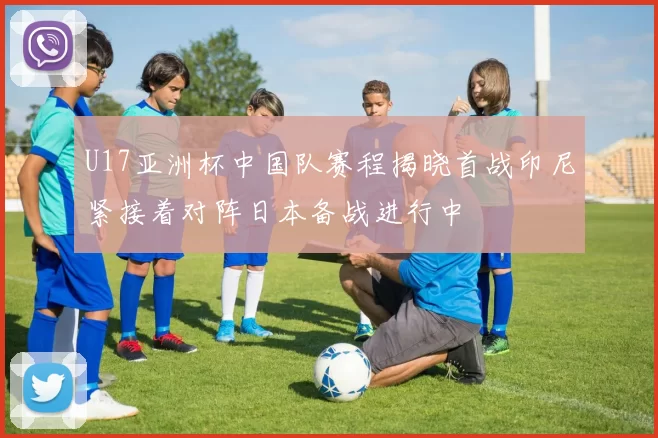 U17亚洲杯中国队赛程揭晓首战印尼紧接着对阵日本备战进行中