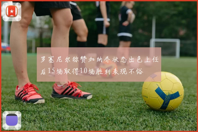 罗塞尼尔称赞加纳乔状态出色上任后15场取得10场胜利表现不俗