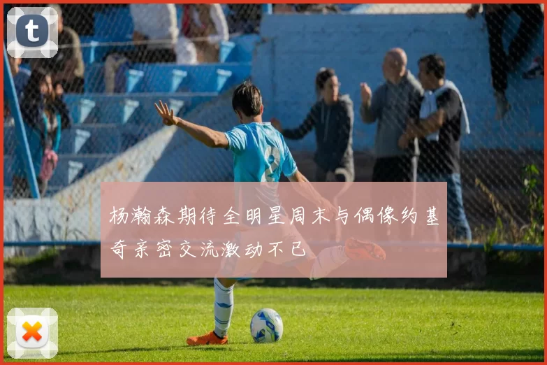 杨瀚森期待全明星周末与偶像约基奇亲密交流激动不已
