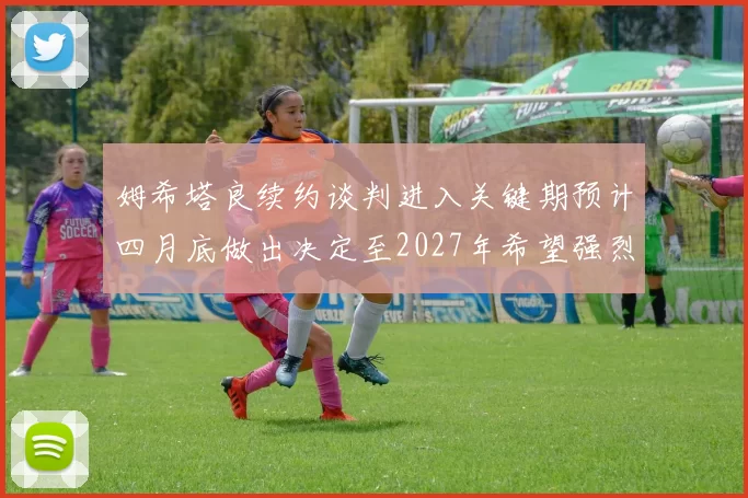 姆希塔良续约谈判进入关键期预计四月底做出决定至2027年希望强烈