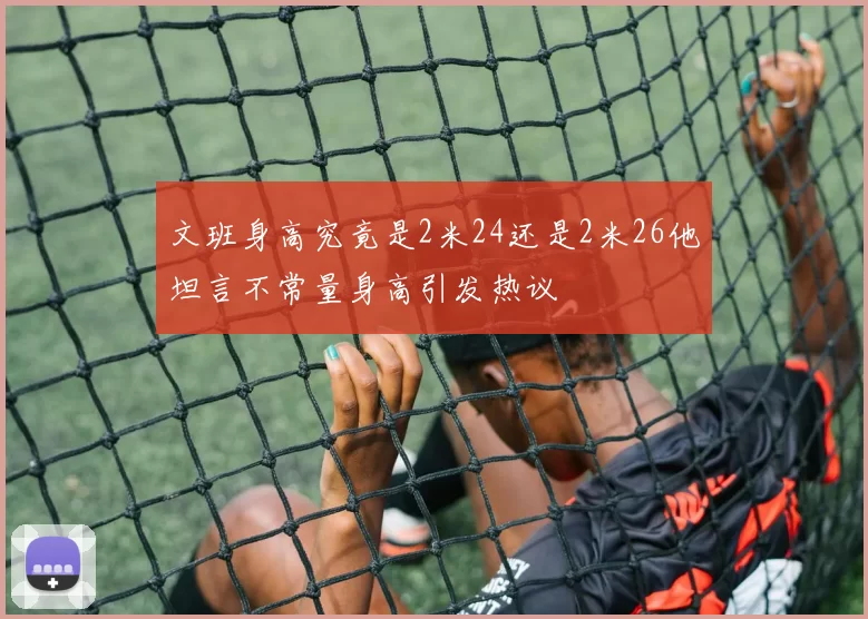 文班身高究竟是2米24还是2米26他坦言不常量身高引发热议