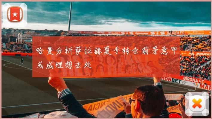 哈曼分析萨拉赫夏季转会前景意甲或成理想去处