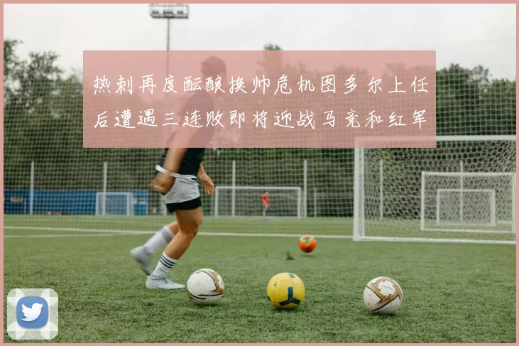 热刺再度酝酿换帅危机图多尔上任后遭遇三连败即将迎战马竞和红军