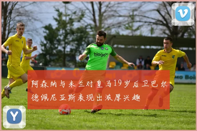 阿森纳与米兰对皇马19岁后卫巴尔德佩尼亚斯表现出浓厚兴趣
