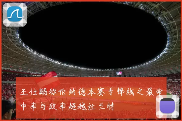 王仕鹏称伦纳德本赛季锋线之最命中率与效率超越杜兰特