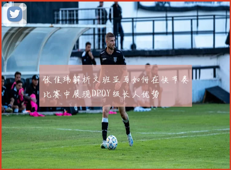 张佳玮解析文班亚马如何在快节奏比赛中展现DPOY级长人优势