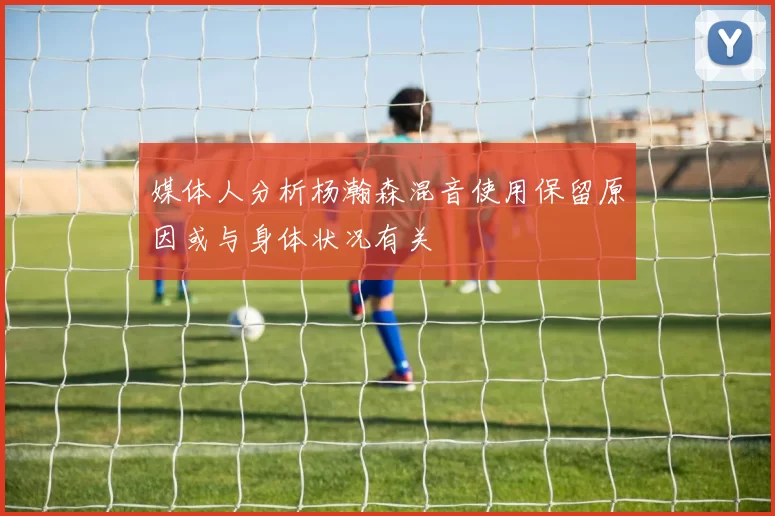 媒体人分析杨瀚森混音使用保留原因或与身体状况有关