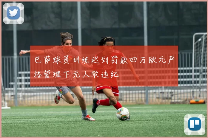 巴萨球员训练迟到罚款四万欧元严格管理下无人敢违纪