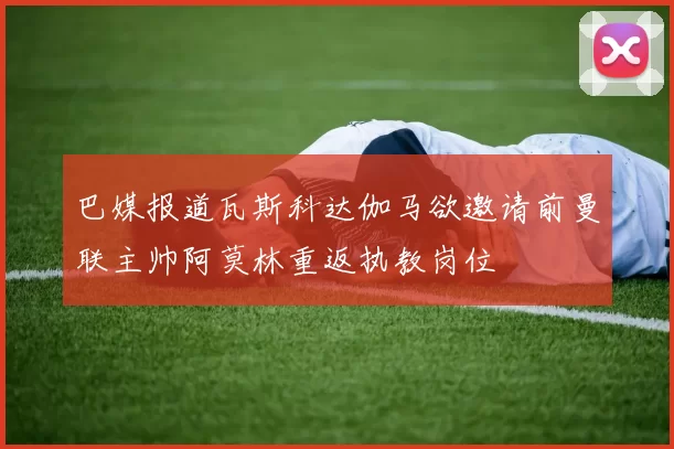 巴媒报道瓦斯科达伽马欲邀请前曼联主帅阿莫林重返执教岗位