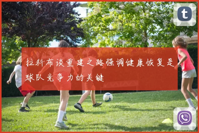 拉科布谈重建之路强调健康恢复是球队竞争力的关键