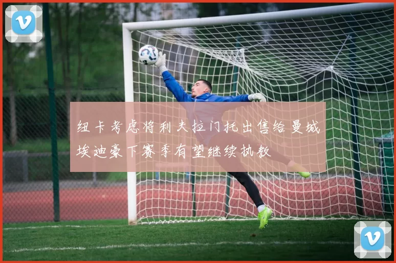 纽卡考虑将利夫拉门托出售给曼城埃迪豪下赛季有望继续执教