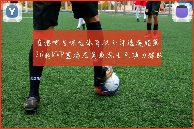 直播吧与咪咕体育联合评选英超第26轮MVP塞梅尼奥表现出色助力球队